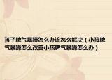 孩子脾气暴躁怎么办该怎么解决（小孩脾气暴躁怎么改善小孩脾气暴躁怎么办）