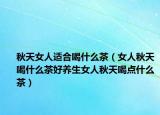 秋天女人适合喝什么茶（女人秋天喝什么茶好养生女人秋天喝点什么茶）