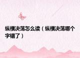 纵横决荡怎么读（纵横决荡哪个字错了）