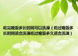 吃完晚饭多长时间可以洗澡（吃过晚饭多长时间适合洗澡吃过晚饭多久适合洗澡）