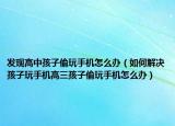 发现高中孩子偷玩手机怎么办（如何解决孩子玩手机高三孩子偷玩手机怎么办）