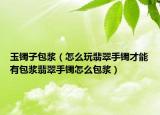 玉镯子包浆（怎么玩翡翠手镯才能有包浆翡翠手镯怎么包浆）