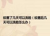 纹眉了几天可以洗脸（纹眉后几天可以洗脸怎么办）