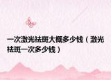 一次激光祛斑大概多少钱（激光祛斑一次多少钱）