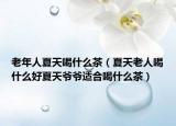 老年人夏天喝什么茶（夏天老人喝什么好夏天爷爷适合喝什么茶）