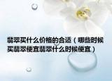 翡翠买什么价格的合适（哪些时候买翡翠便宜翡翠什么时候便宜）