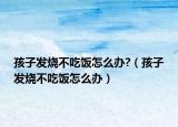 孩子发烧不吃饭怎么办?（孩子发烧不吃饭怎么办）