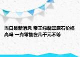 当日最新消息 帝王绿翡翠原石价格高吗 一克零售在几千元不等