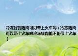 冷冻好的猪肉可以带上火车吗（冷冻猪肉可以带上火车吗冷冻猪肉能不能带上火车）