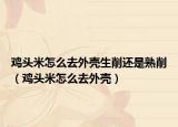 鸡头米怎么去外壳生削还是熟削（鸡头米怎么去外壳）