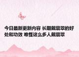 今日最新更新内容 长期戴翡翠的好处和功效 难怪这么多人戴翡翠