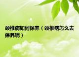 颈椎病如何保养（颈椎病怎么去保养呢）