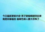 今日最新更新内容 男子刷视频刷到自家竟是同事偷拍 偷窥性感人妻太恐怖了