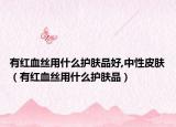 有红血丝用什么护肤品好,中性皮肤（有红血丝用什么护肤品）
