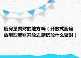 厨房是聚财的地方吗（开放式厨房放哪些聚财开放式厨房放什么聚财）
