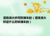 港珠澳大桥何时通车的（港珠澳大桥是什么时候通车的）