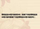 樱桃能放冰箱冷藏保存吗（新摘下来的樱桃能放冰箱冷藏吗新摘下来的樱桃放冰箱冷藏好吗）