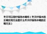 冬天可以用柠檬泡水喝吗（冬天柠檬水的正确饮用方法是什么冬天柠檬泡水喝的正确方法）