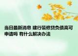 当日最新消息 建行装修贷负债高可申请吗 有什么解决办法
