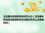 宝宝喝水的塑料杯有味怎么办（宝宝喝水杯如何去除塑料味宝宝喝水杯怎么去除塑料味）