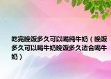吃完晚饭多久可以喝纯牛奶（晚饭多久可以喝牛奶晚饭多久适合喝牛奶）