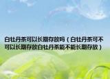白牡丹茶可以长期存放吗（白牡丹茶可不可以长期存放白牡丹茶能不能长期存放）