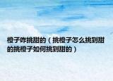 橙子咋挑甜的（挑橙子怎么挑到甜的挑橙子如何挑到甜的）