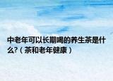 中老年可以长期喝的养生茶是什么?（茶和老年健康）