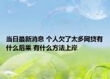 当日最新消息 个人欠了太多网贷有什么后果 有什么方法上岸