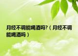月经不调能喝酒吗?（月经不调能喝酒吗）