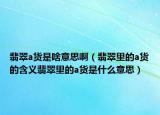 翡翠a货是啥意思啊（翡翠里的a货的含义翡翠里的a货是什么意思）