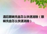 酒后眼睛充血怎么快速消除（眼睛充血怎么快速消除）