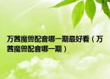 万茜魔兽配音哪一期最好看（万茜魔兽配音哪一期）