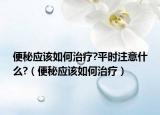 便秘应该如何治疗?平时注意什么?（便秘应该如何治疗）