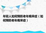 年轻人如何预防老年痴呆症（如何预防老年痴呆症）
