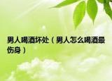 男人喝酒坏处（男人怎么喝酒最伤身）