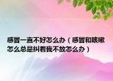 感冒一直不好怎么办（感冒和咳嗽怎么总是纠着我不放怎么办）