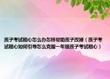 孩子考试粗心怎么办怎样帮助孩子改掉（孩子考试粗心如何引导怎么克服一年级孩子考试粗心）