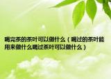 喝完茶的茶叶可以做什么（喝过的茶叶能用来做什么喝过茶叶可以做什么）
