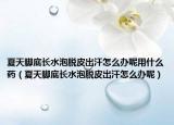 夏天脚底长水泡脱皮出汗怎么办呢用什么药（夏天脚底长水泡脱皮出汗怎么办呢）