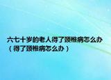 六七十岁的老人得了颈椎病怎么办（得了颈椎病怎么办）