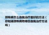 颈椎病怎么自我治疗最好的方法（你知道颈椎病有哪些自我治疗方法吗）