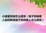 小孩爱哭闹怎么教育（孩子哭闹老人如何教育孩子哭闹老人怎么教育）