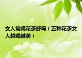 女人常喝花茶好吗（五种花茶女人越喝越美）