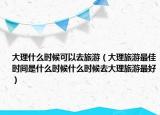 大理什么时候可以去旅游（大理旅游最佳时间是什么时候什么时候去大理旅游最好）