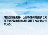对男孩叛逆期有什么好办法教育孩子（男孩子叛逆期家长的做法男孩子叛逆期家长怎么办）