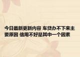 今日最新更新内容 车贷办不下来主要原因 信用不好是其中一个因素