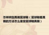怎样辨别真假篮球鞋（篮球鞋看真假的方法怎么鉴定篮球鞋真假）