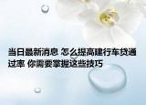 当日最新消息 怎么提高建行车贷通过率 你需要掌握这些技巧