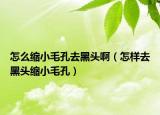 怎么缩小毛孔去黑头啊（怎样去黑头缩小毛孔）